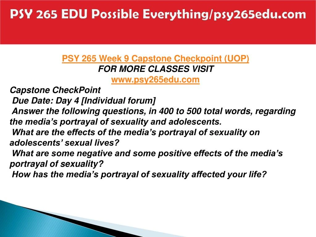 psy 265 capstone week 9 Psy 265 entire course (uop)\nfor more course tutorials visit\nwwwpsy265com\n\npsy 265 week 1 checkpoint sexuality and value systems\npsy 265 week 1 checkpoint critical thinking and sexual decision making\npsy 265 week 1 assignment the sperm and the egg\npsy 265 week 2 dq 1 and dq 2\npsy 265. psy 265 capstone week 9 Psy 265 entire course (uop)\nfor more course tutorials visit\nwwwpsy265com\n\npsy 265 week 1 checkpoint sexuality and value systems\npsy 265 week 1 checkpoint critical thinking and sexual decision making\npsy 265 week 1 assignment the sperm and the egg\npsy 265 week 2 dq 1 and dq 2\npsy 265.