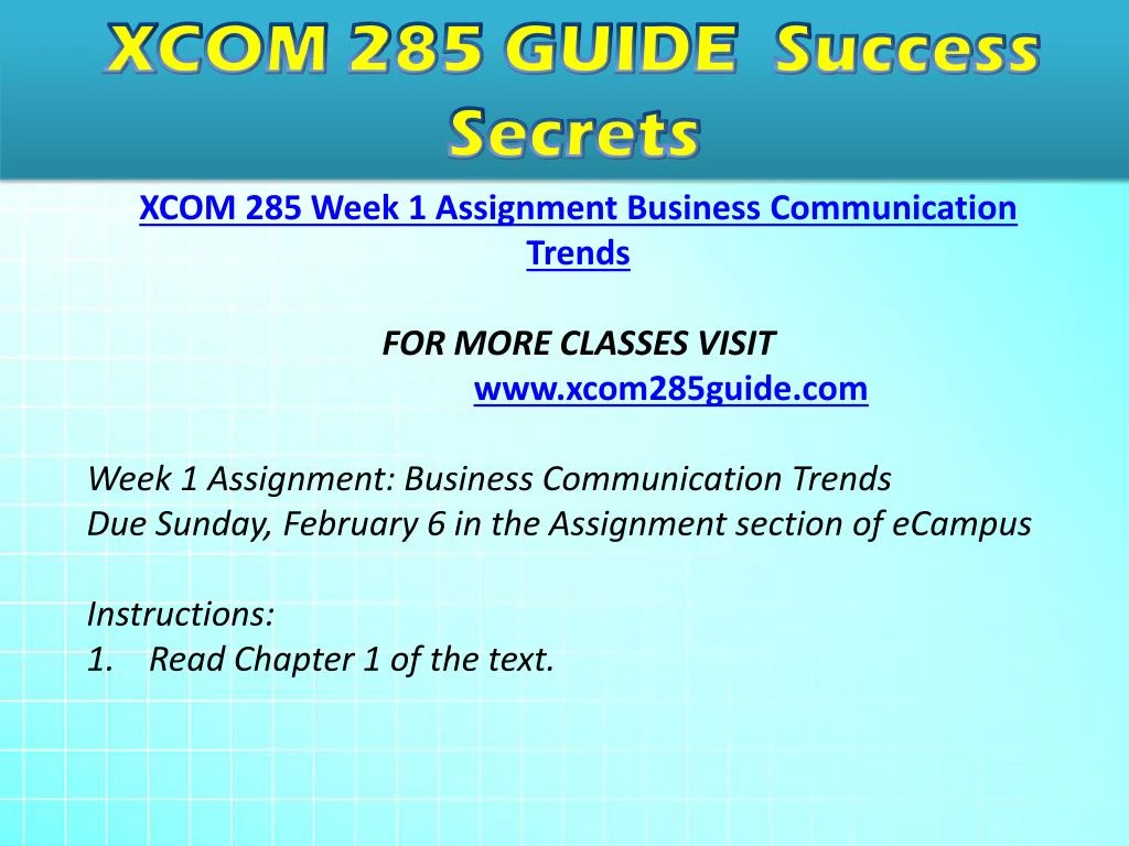 xcom 285 week 1 business commication trends This pack of xcom 285 week 1 assignment business communication trends consists of: read ch 1 of business and administrative communication write a 350- to 700-word paper describing current trends in business communication. xcom 285 week 1 business commication trends This pack of xcom 285 week 1 assignment business communication trends consists of: read ch 1 of business and administrative communication write a 350- to 700-word paper describing current trends in business communication.