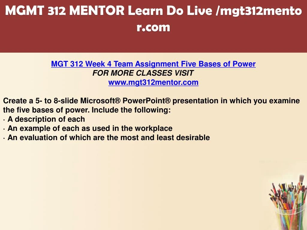 five bases of power Description mgt 312 week 4 five bases of power mgt 312 week 4 five bases of power create a 5- to 8-slide microsoft® powerpoint® presentation in which you examine the five bases of power. five bases of power Description mgt 312 week 4 five bases of power mgt 312 week 4 five bases of power create a 5- to 8-slide microsoft® powerpoint® presentation in which you examine the five bases of power.