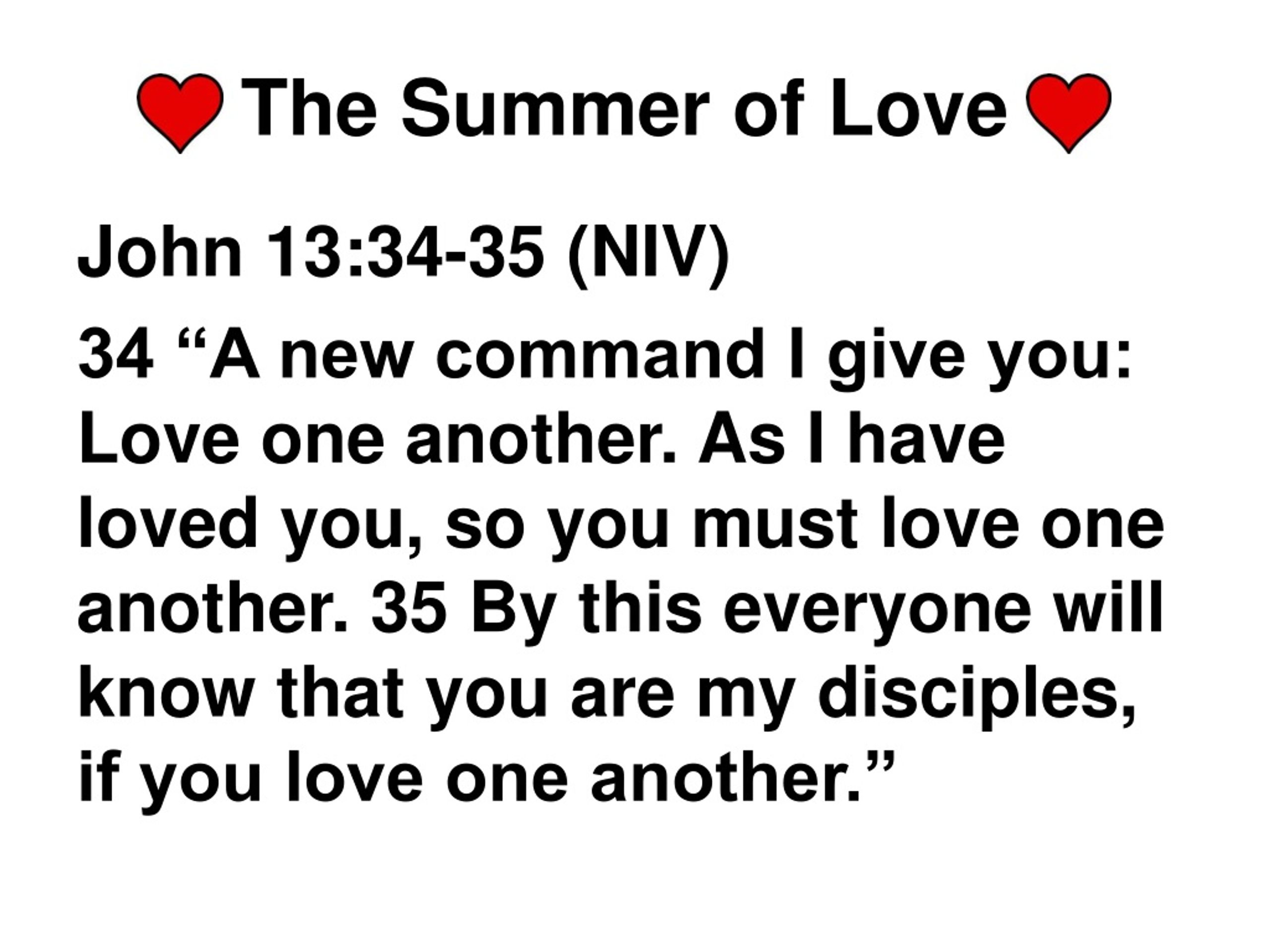 John 13:34-35 “A new command I give you: Love one another. As I have loved  you, so you must love one another. By this everyone will know that you are  my disciples